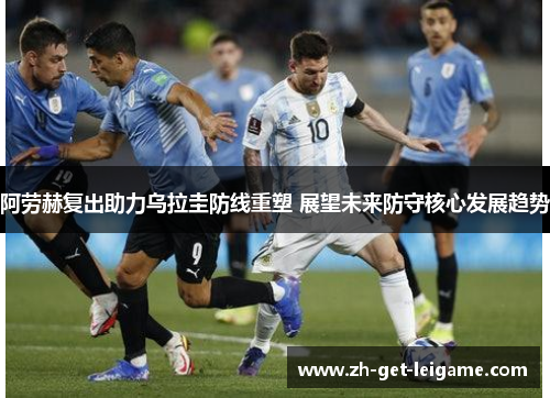阿劳赫复出助力乌拉圭防线重塑 展望未来防守核心发展趋势 阿劳赫复出助力乌拉圭防线重塑 展望未来防守核心发展趋势