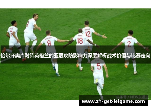 恰尔汗奥卢对阵英格兰的亚冠攻防影响力深度解析战术价值与比赛走向 恰尔汗奥卢对阵英格兰的亚冠攻防影响力深度解析战术价值与比赛走向