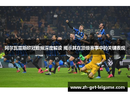 阿尔瓦雷斯欧冠数据深度解读 揭示其在顶级赛事中的关键表现 阿尔瓦雷斯欧冠数据深度解读 揭示其在顶级赛事中的关键表现