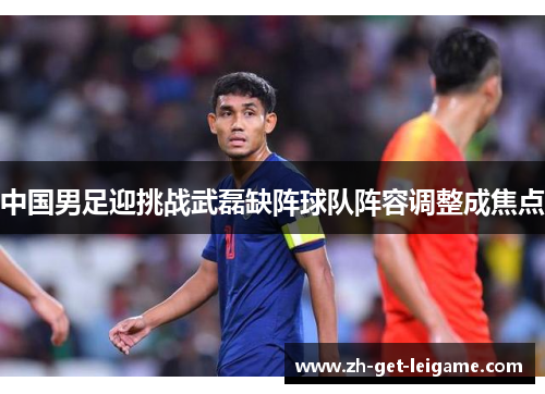 中国男足迎挑战武磊缺阵球队阵容调整成焦点 中国男足迎挑战武磊缺阵球队阵容调整成焦点