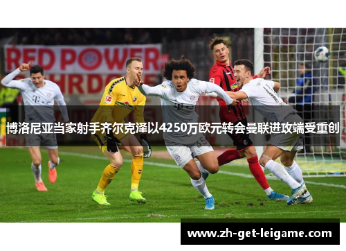 博洛尼亚当家射手齐尔克泽以4250万欧元转会曼联进攻端受重创 博洛尼亚当家射手齐尔克泽以4250万欧元转会曼联进攻端受重创