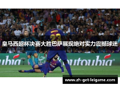 皇马西超杯决赛大胜巴萨展现绝对实力震撼球迷 皇马西超杯决赛大胜巴萨展现绝对实力震撼球迷