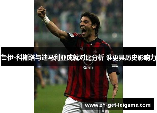 鲁伊-科斯塔与迪马利亚成就对比分析 谁更具历史影响力 鲁伊-科斯塔与迪马利亚成就对比分析 谁更具历史影响力
